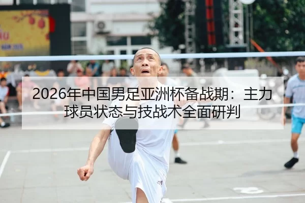 2026年中国男足亚洲杯备战期：主力球员状态与技战术全面研判