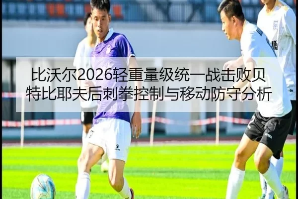 比沃尔2026轻重量级统一战击败贝特比耶夫后刺拳控制与移动防守分析